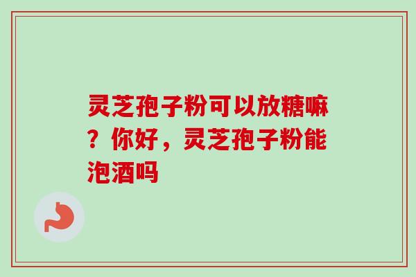 灵芝孢子粉可以放糖嘛？你好，灵芝孢子粉能泡酒吗