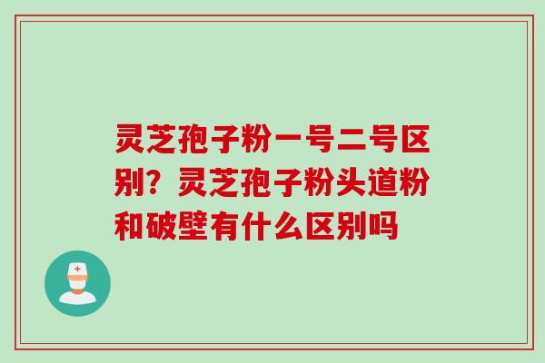灵芝孢子粉一号二号区别？灵芝孢子粉头道粉和破壁有什么区别吗