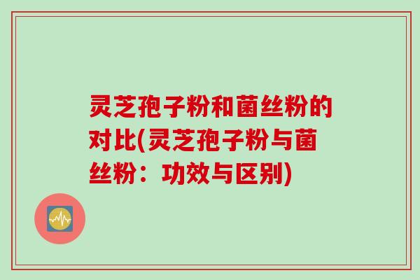 灵芝孢子粉和菌丝粉的对比(灵芝孢子粉与菌丝粉：功效与区别)