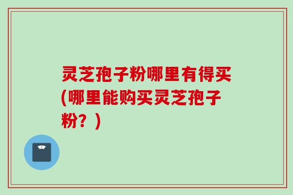 灵芝孢子粉哪里有得买(哪里能购买灵芝孢子粉？)