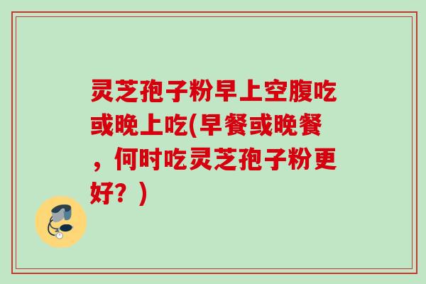 灵芝孢子粉早上空腹吃或晚上吃(早餐或晚餐，何时吃灵芝孢子粉更好？)