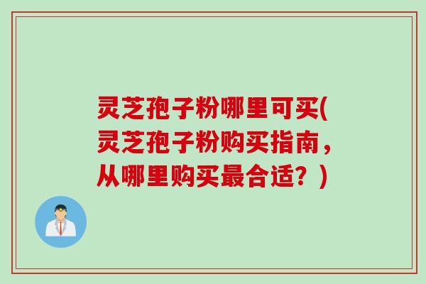 灵芝孢子粉哪里可买(灵芝孢子粉购买指南，从哪里购买最合适？)