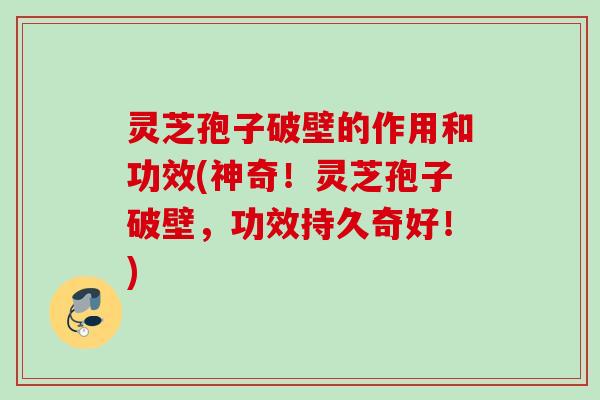 灵芝孢子破壁的作用和功效(神奇！灵芝孢子破壁，功效持久奇好！)