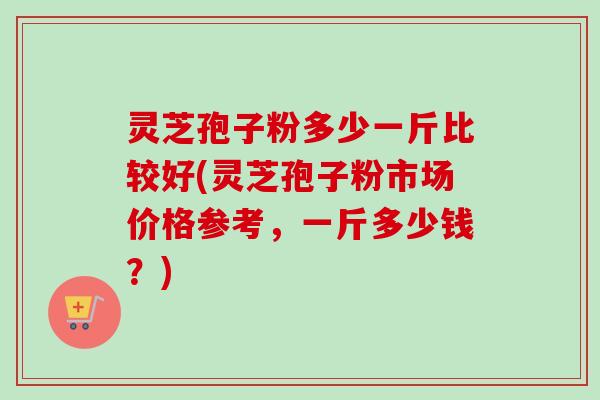 灵芝孢子粉多少一斤比较好(灵芝孢子粉市场价格参考，一斤多少钱？)