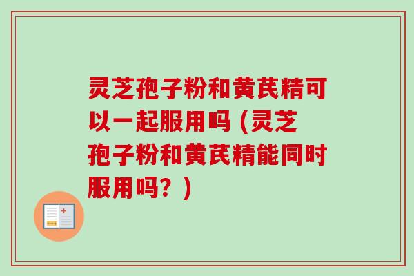 灵芝孢子粉和黄芪精可以一起服用吗 (灵芝孢子粉和黄芪精能同时服用吗？)
