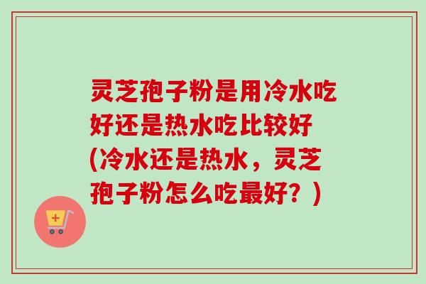 灵芝孢子粉是用冷水吃好还是热水吃比较好 (冷水还是热水，灵芝孢子粉怎么吃最好？)