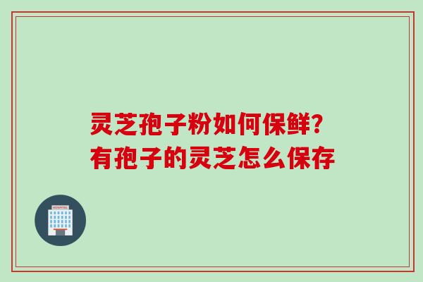灵芝孢子粉如何保鲜?有孢子的灵芝怎么保存 灵芝孢子粉如何保鲜?有孢子的灵芝怎么保存