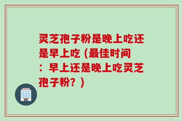 灵芝孢子粉是晚上吃还是早上吃 (最佳时间：早上还是晚上吃灵芝孢子粉？)