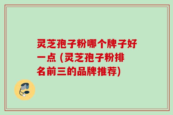灵芝孢子粉哪个牌子好一点 (灵芝孢子粉排名前三的品牌推荐)