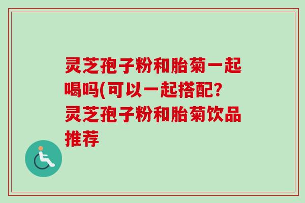 灵芝孢子粉和胎菊一起喝吗(可以一起搭配？灵芝孢子粉和胎菊饮品推荐