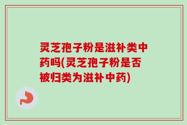 灵芝孢子粉是滋补类中药吗(灵芝孢子粉是否被归类为滋补中药)