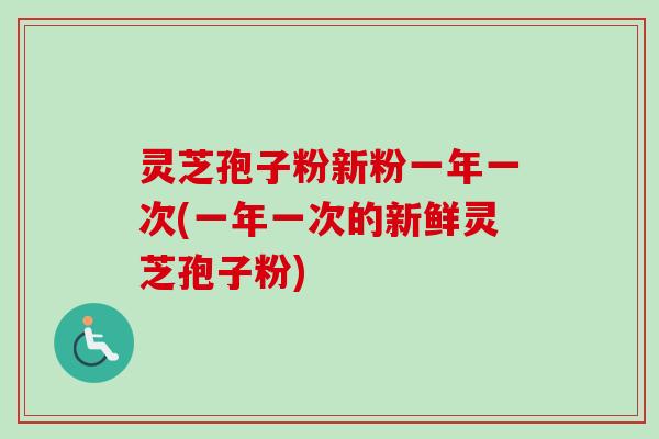 灵芝孢子粉新粉一年一次(一年一次的新鲜灵芝孢子粉)