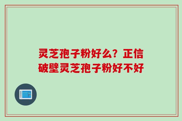 灵芝孢子粉好么？正信破壁灵芝孢子粉好不好