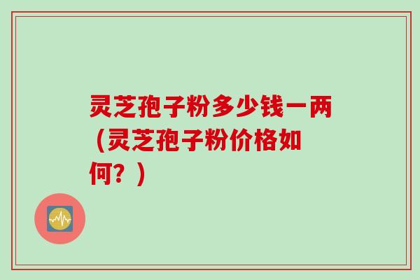 灵芝孢子粉多少钱一两 (灵芝孢子粉价格如何？)
