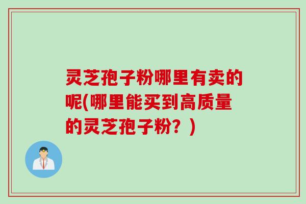 灵芝孢子粉哪里有卖的呢(哪里能买到高质量的灵芝孢子粉？)