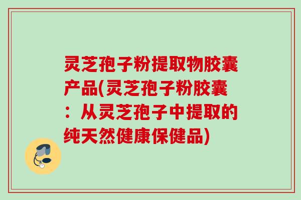 灵芝孢子粉提取物胶囊产品(灵芝孢子粉胶囊：从灵芝孢子中提取的纯天然健康保健品)
