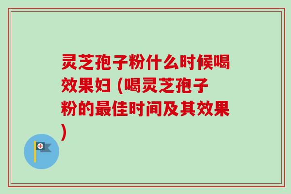 灵芝孢子粉什么时候喝效果妇 (喝灵芝孢子粉的最佳时间及其效果)
