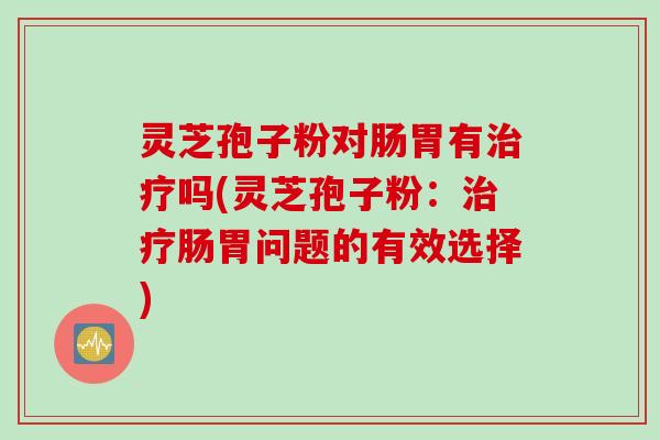 灵芝孢子粉对肠胃有治疗吗(灵芝孢子粉：治疗肠胃问题的有效选择)