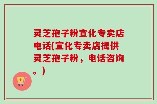 灵芝孢子粉宣化专卖店电话(宣化专卖店提供灵芝孢子粉，电话咨询。)