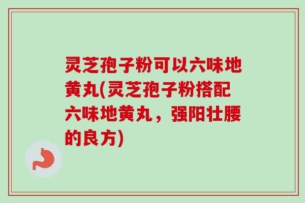 灵芝孢子粉可以六味地黄丸(灵芝孢子粉搭配六味地黄丸，强阳壮腰的良方)