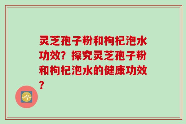 灵芝孢子粉和枸杞泡水功效？探究灵芝孢子粉和枸杞泡水的健康功效？