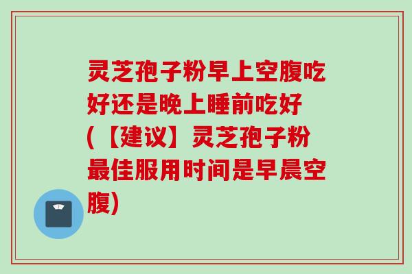 灵芝孢子粉早上空腹吃好还是晚上睡前吃好 (【建议】灵芝孢子粉最佳服用时间是早晨空腹)