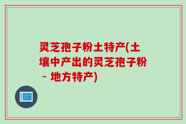 灵芝孢子粉土特产(土壤中产出的灵芝孢子粉 - 地方特产)