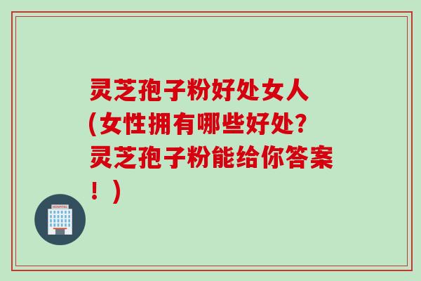 灵芝孢子粉好处女人 (女性拥有哪些好处？灵芝孢子粉能给你答案！)
