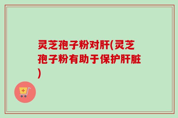 灵芝孢子粉对肝(灵芝孢子粉有助于保护肝脏)