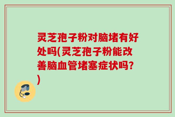 灵芝孢子粉对脑堵有好处吗(灵芝孢子粉能改善脑血管堵塞症状吗？)