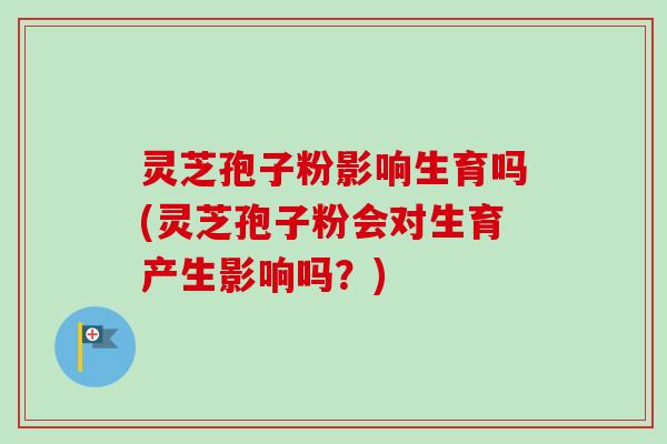灵芝孢子粉影响生育吗(灵芝孢子粉会对生育产生影响吗？)