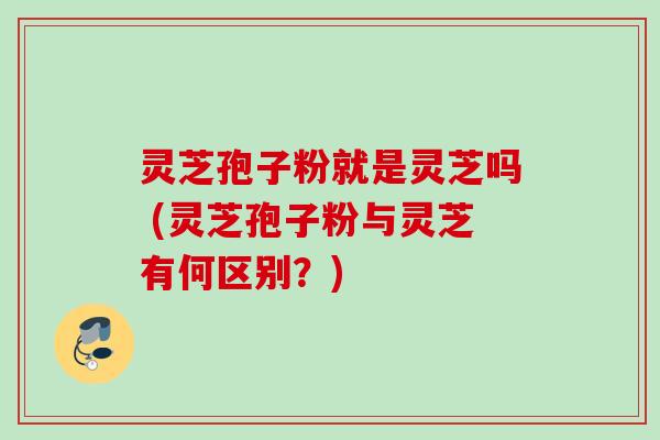 灵芝孢子粉就是灵芝吗 (灵芝孢子粉与灵芝有何区别？)