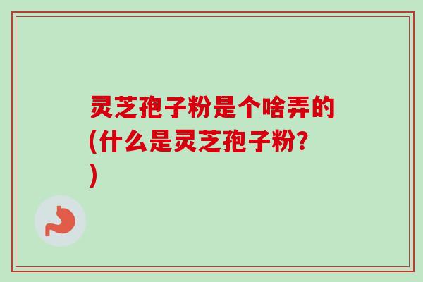 灵芝孢子粉是个啥弄的(什么是灵芝孢子粉？)