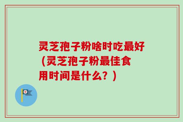 灵芝孢子粉啥时吃好 (灵芝孢子粉佳食用时间是什么?) 灵芝孢子粉啥时吃好 (灵芝孢子粉佳食用时间是什么?)