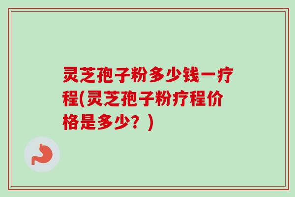 灵芝孢子粉多少钱一疗程(灵芝孢子粉疗程价格是多少？)