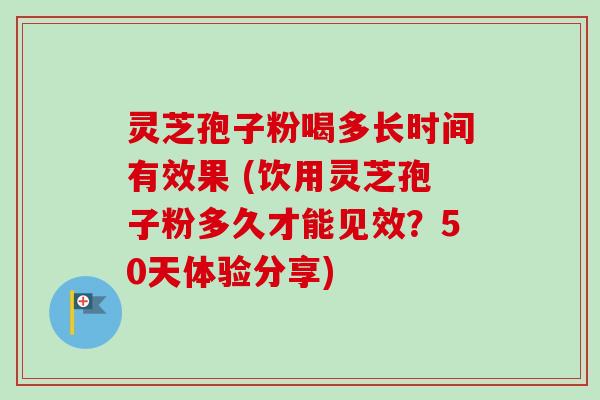 灵芝孢子粉喝多长时间有效果 (饮用灵芝孢子粉多久才能见效？50天体验分享)