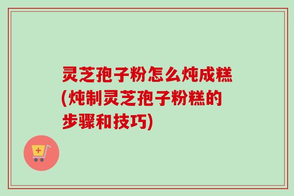 灵芝孢子粉怎么炖成糕(炖制灵芝孢子粉糕的步骤和技巧)