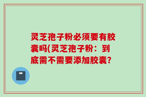灵芝孢子粉必须要有胶囊吗(灵芝孢子粉：到底需不需要添加胶囊？