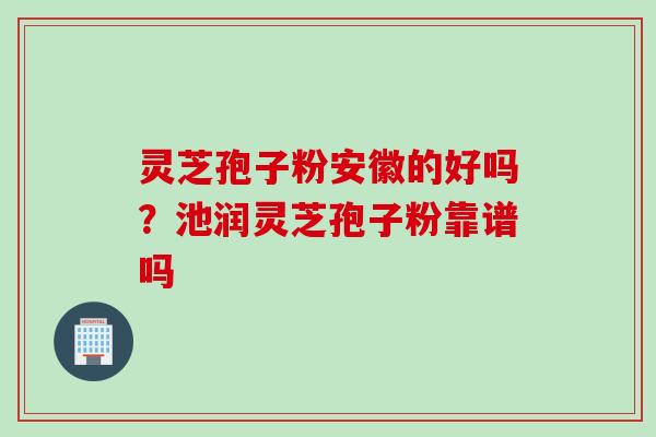 灵芝孢子粉安徽的好吗？池润灵芝孢子粉靠谱吗
