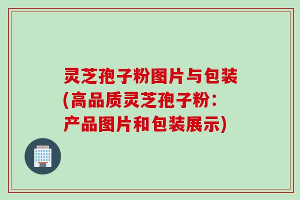 灵芝孢子粉图片与包装(高品质灵芝孢子粉：产品图片和包装展示)