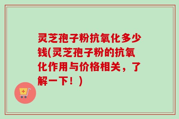 灵芝孢子粉抗氧化多少钱(灵芝孢子粉的抗氧化作用与价格相关，了解一下！)