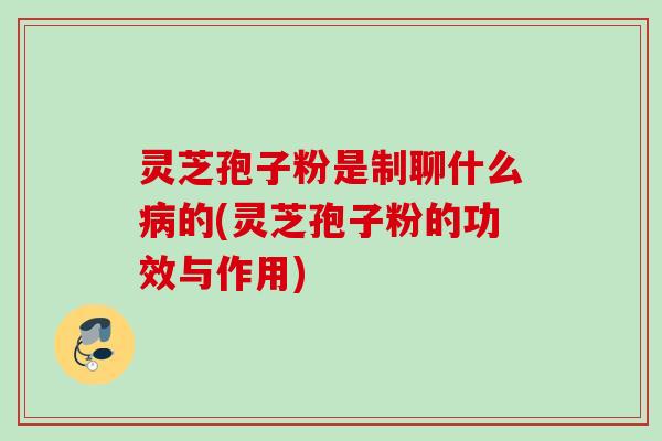 灵芝孢子粉是制聊什么病的(灵芝孢子粉的功效与作用)