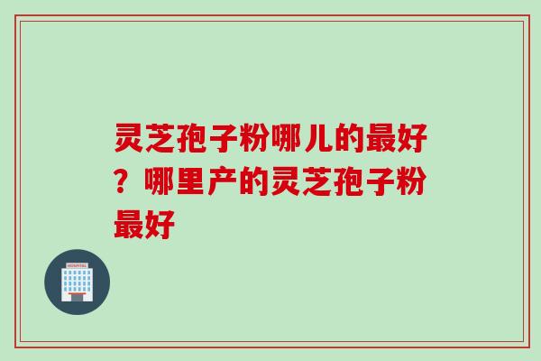 灵芝孢子粉哪儿的好?哪里产的灵芝孢子粉好 灵芝孢子粉哪儿的好?哪里产的灵芝孢子粉好