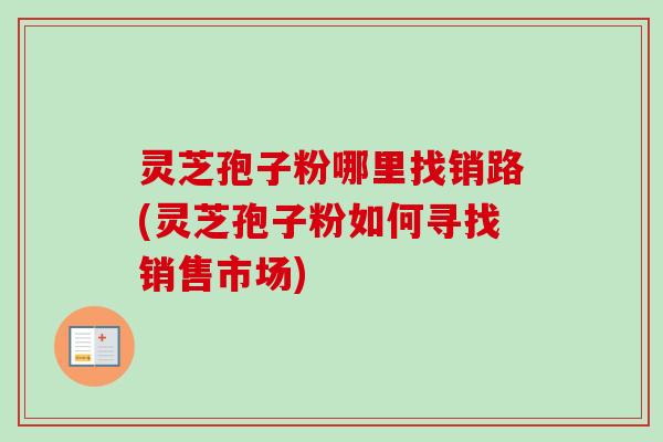 灵芝孢子粉哪里找销路(灵芝孢子粉如何寻找销售市场)