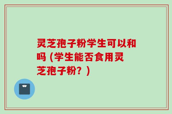 灵芝孢子粉学生可以和吗 (学生能否食用灵芝孢子粉？)