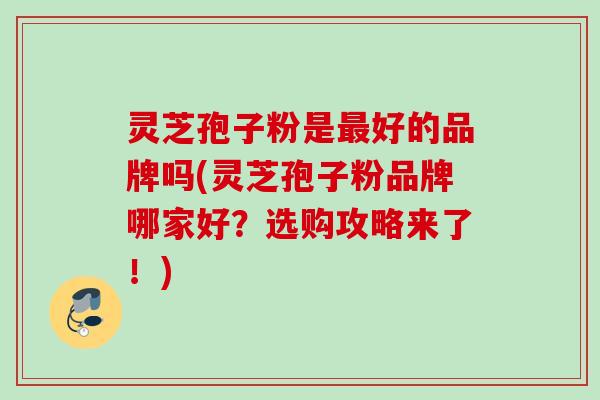 灵芝孢子粉是最好的品牌吗(灵芝孢子粉品牌哪家好？选购攻略来了！)