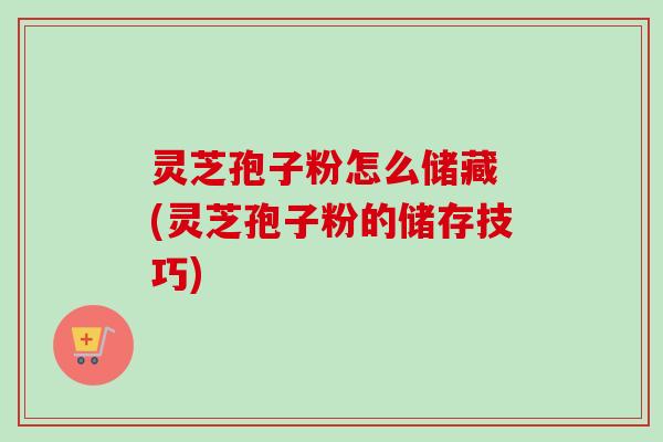 灵芝孢子粉怎么储藏 (灵芝孢子粉的储存技巧)