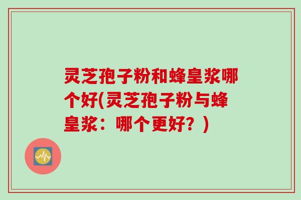 灵芝孢子粉和蜂皇浆哪个好(灵芝孢子粉与蜂皇浆：哪个更好？)