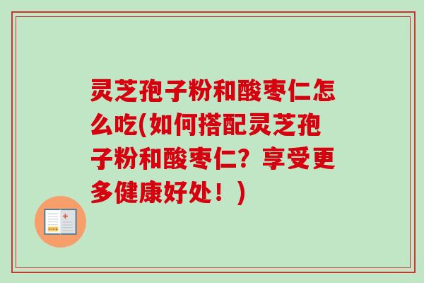灵芝孢子粉和酸枣仁怎么吃(如何搭配灵芝孢子粉和酸枣仁？享受更多健康好处！)