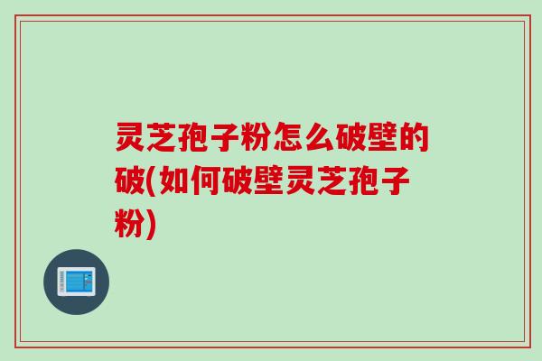 灵芝孢子粉怎么破壁的破(如何破壁灵芝孢子粉)
